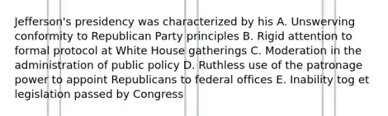 Jefferson's presidency was characterized by his A. Unswerving conformity to Republican Party principles B. Rigid attention to formal protocol at White House gatherings C. Moderation in the administration of public policy D. Ruthless use of the patronage power to appoint Republicans to federal offices E. Inability tog et legislation passed by Congress