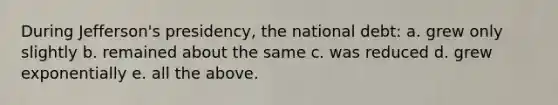 During Jefferson's presidency, the national debt: a. grew only slightly b. remained about the same c. was reduced d. grew exponentially e. all the above.