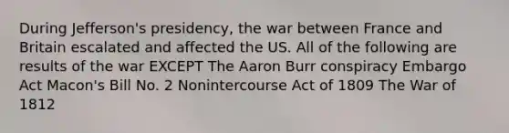 During Jefferson's presidency, the war between France and Britain escalated and affected the US. All of the following are results of the war EXCEPT The Aaron Burr conspiracy Embargo Act Macon's Bill No. 2 Nonintercourse Act of 1809 The War of 1812