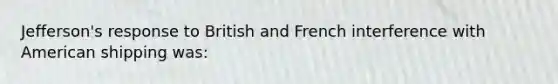 Jefferson's response to British and French interference with American shipping was: