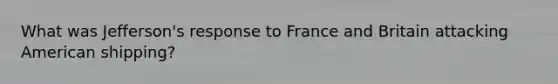 What was Jefferson's response to France and Britain attacking American shipping?