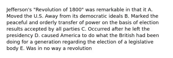 Jefferson's "Revolution of 1800" was remarkable in that it A. Moved the U.S. Away from its democratic ideals B. Marked the peaceful and orderly transfer of power on the basis of election results accepted by all parties C. Occurred after he left the presidency D. caused America to do what the British had been doing for a generation regarding the election of a legislative body E. Was in no way a revolution