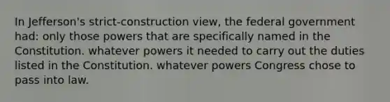 In Jefferson's strict-construction view, the federal government had: only those powers that are specifically named in the Constitution. whatever powers it needed to carry out the duties listed in the Constitution. whatever powers Congress chose to pass into law.