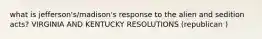 what is jefferson's/madison's response to the alien and sedition acts? VIRGINIA AND KENTUCKY RESOLUTIONS (republican )