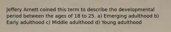 Jeffery Arnett coined this term to describe the developmental period between the ages of 18 to 25. a) Emerging adulthood b) Early adulthood c) Middle adulthood d) Young adulthood