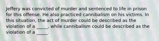 Jeffery was convicted of murder and sentenced to life in prison for this offense. He also practiced cannibalism on his victims. In this situation, the act of murder could be described as the violation of a _____, while cannibalism could be described as the violation of a _____.