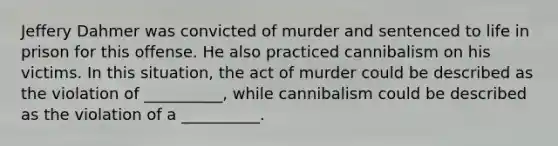 Jeffery Dahmer was convicted of murder and sentenced to life in prison for this offense. He also practiced cannibalism on his victims. In this situation, the act of murder could be described as the violation of __________, while cannibalism could be described as the violation of a __________.