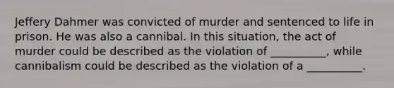 Jeffery Dahmer was convicted of murder and sentenced to life in prison. He was also a cannibal. In this situation, the act of murder could be described as the violation of __________, while cannibalism could be described as the violation of a __________.