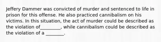 Jeffery Dammer was convicted of murder and sentenced to life in prison for this offense. He also practiced cannibalism on his victims. In this situation, the act of murder could be described as the violation of_________, while cannibalism could be described as the violation of a ________.