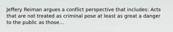 Jeffery Reiman argues a conflict perspective that includes: Acts that are not treated as criminal pose at least as great a danger to the public as those...