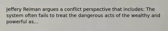 Jeffery Reiman argues a conflict perspective that includes: The system often fails to treat the dangerous acts of the wealthy and powerful as...