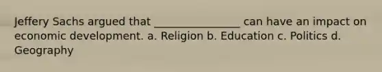 Jeffery Sachs argued that ________________ can have an impact on economic development. a. Religion b. Education c. Politics d. Geography