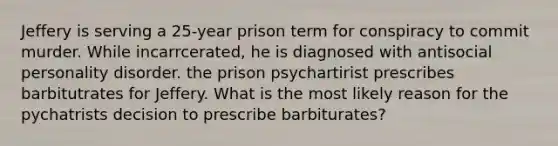 Jeffery is serving a 25-year prison term for conspiracy to commit murder. While incarrcerated, he is diagnosed with antisocial personality disorder. the prison psychartirist prescribes barbitutrates for Jeffery. What is the most likely reason for the pychatrists decision to prescribe barbiturates?