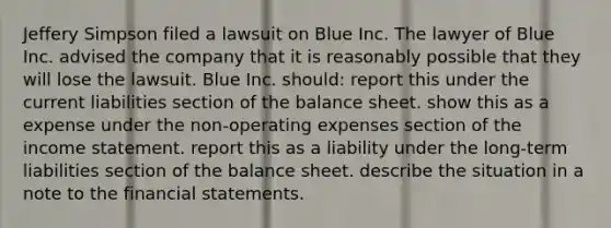 Jeffery Simpson filed a lawsuit on Blue Inc. The lawyer of Blue Inc. advised the company that it is reasonably possible that they will lose the lawsuit. Blue Inc. should: report this under the current liabilities section of the balance sheet. show this as a expense under the non-operating expenses section of the income statement. report this as a liability under the long-term liabilities section of the balance sheet. describe the situation in a note to the financial statements.