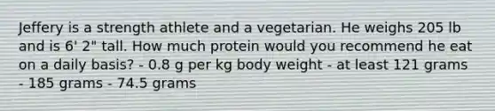 Jeffery is a strength athlete and a vegetarian. He weighs 205 lb and is 6' 2" tall. How much protein would you recommend he eat on a daily basis? - 0.8 g per kg body weight - at least 121 grams - 185 grams - 74.5 grams