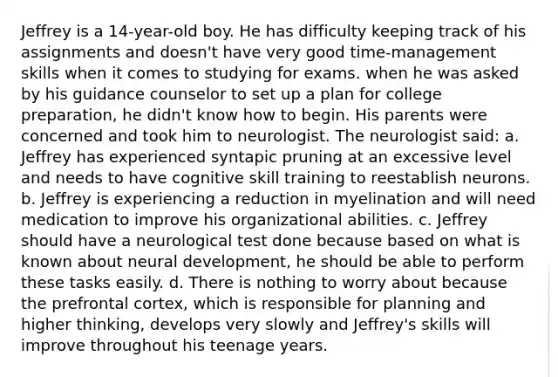 Jeffrey is a 14-year-old boy. He has difficulty keeping track of his assignments and doesn't have very good time-management skills when it comes to studying for exams. when he was asked by his guidance counselor to set up a plan for college preparation, he didn't know how to begin. His parents were concerned and took him to neurologist. The neurologist said: a. Jeffrey has experienced syntapic pruning at an excessive level and needs to have cognitive skill training to reestablish neurons. b. Jeffrey is experiencing a reduction in myelination and will need medication to improve his organizational abilities. c. Jeffrey should have a neurological test done because based on what is known about neural development, he should be able to perform these tasks easily. d. There is nothing to worry about because the prefrontal cortex, which is responsible for planning and higher thinking, develops very slowly and Jeffrey's skills will improve throughout his teenage years.