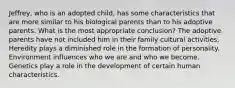 Jeffrey, who is an adopted child, has some characteristics that are more similar to his biological parents than to his adoptive parents. What is the most appropriate conclusion? The adoptive parents have not included him in their family cultural activities. Heredity plays a diminished role in the formation of personality. Environment influences who we are and who we become. Genetics play a role in the development of certain human characteristics.