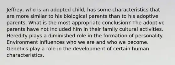 Jeffrey, who is an adopted child, has some characteristics that are more similar to his biological parents than to his adoptive parents. What is the most appropriate conclusion? The adoptive parents have not included him in their family cultural activities. Heredity plays a diminished role in the formation of personality. Environment influences who we are and who we become. Genetics play a role in the development of certain human characteristics.