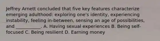 Jeffrey Arnett concluded that five key features characterize emerging adulthood: exploring one's identity, experiencing instability, feeling in-between, sensing an age of possibilities, and ___________. A. Having sexual experiences B. Being self-focused C. Being resilient D. Earning money