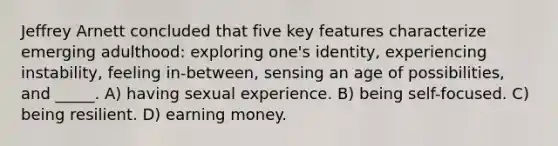 Jeffrey Arnett concluded that five key features characterize emerging adulthood: exploring one's identity, experiencing instability, feeling in-between, sensing an age of possibilities, and _____. A) having sexual experience. B) being self-focused. C) being resilient. D) earning money.