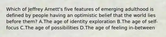 Which of Jeffrey Arnett's five features of emerging adulthood is defined by people having an optimistic belief that the world lies before them? A.The age of identity exploration B.The age of self-focus C.The age of possibilities D.The age of feeling in-between