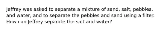 Jeffrey was asked to separate a mixture of sand, salt, pebbles, and water, and to separate the pebbles and sand using a filter. How can Jeffrey separate the salt and water?