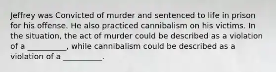 Jeffrey was Convicted of murder and sentenced to life in prison for his offense. He also practiced cannibalism on his victims. In the situation, the act of murder could be described as a violation of a __________, while cannibalism could be described as a violation of a __________.