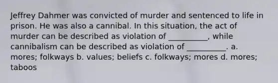 Jeffrey Dahmer was convicted of murder and sentenced to life in prison. He was also a cannibal. In this situation, the act of murder can be described as violation of __________, while cannibalism can be described as violation of __________. a. mores; folkways b. values; beliefs c. folkways; mores d. mores; taboos