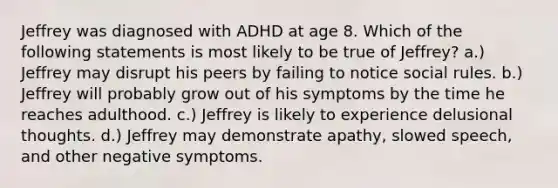 Jeffrey was diagnosed with ADHD at age 8. Which of the following statements is most likely to be true of Jeffrey? a.) Jeffrey may disrupt his peers by failing to notice social rules. b.) Jeffrey will probably grow out of his symptoms by the time he reaches adulthood. c.) Jeffrey is likely to experience delusional thoughts. d.) Jeffrey may demonstrate apathy, slowed speech, and other negative symptoms.