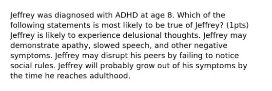 Jeffrey was diagnosed with ADHD at age 8. Which of the following statements is most likely to be true of Jeffrey? (1pts) Jeffrey is likely to experience delusional thoughts. Jeffrey may demonstrate apathy, slowed speech, and other negative symptoms. Jeffrey may disrupt his peers by failing to notice social rules. Jeffrey will probably grow out of his symptoms by the time he reaches adulthood.