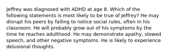 Jeffrey was diagnosed with ADHD at age 8. Which of the following statements is most likely to be true of Jeffrey? He may disrupt his peers by failing to notice social rules, often in his classroom. He will probably grow out of his symptoms by the time he reaches adulthood. He may demonstrate apathy, slowed speech, and other negative symptoms. He is likely to experience delusional thoughts.