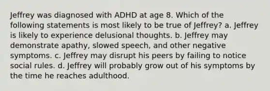 Jeffrey was diagnosed with ADHD at age 8. Which of the following statements is most likely to be true of Jeffrey? a. Jeffrey is likely to experience delusional thoughts. b. Jeffrey may demonstrate apathy, slowed speech, and other negative symptoms. c. Jeffrey may disrupt his peers by failing to notice social rules. d. Jeffrey will probably grow out of his symptoms by the time he reaches adulthood.