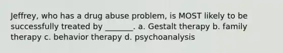 Jeffrey, who has a drug abuse problem, is MOST likely to be successfully treated by _______. a. Gestalt therapy b. family therapy c. behavior therapy d. psychoanalysis