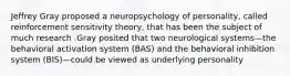 Jeffrey Gray proposed a neuropsychology of personality, called reinforcement sensitivity theory, that has been the subject of much research .Gray posited that two neurological systems—the behavioral activation system (BAS) and the behavioral inhibition system (BIS)—could be viewed as underlying personality