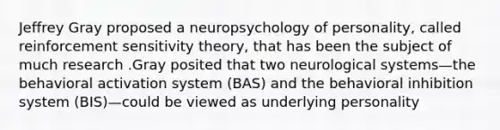 Jeffrey Gray proposed a neuropsychology of personality, called reinforcement sensitivity theory, that has been the subject of much research .Gray posited that two neurological systems—the behavioral activation system (BAS) and the behavioral inhibition system (BIS)—could be viewed as underlying personality