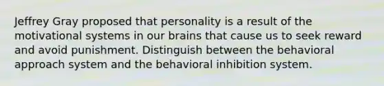 Jeffrey Gray proposed that personality is a result of the motivational systems in our brains that cause us to seek reward and avoid punishment. Distinguish between the behavioral approach system and the behavioral inhibition system.