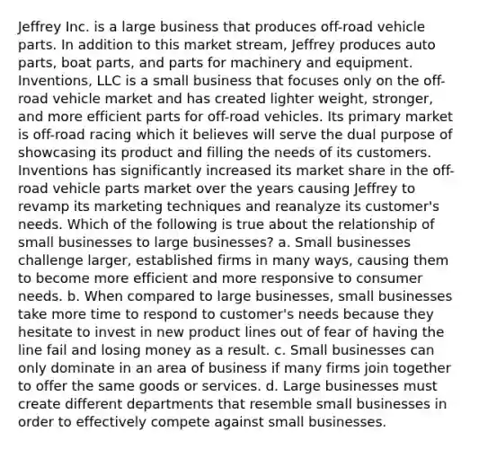 Jeffrey Inc. is a large business that produces off-road vehicle parts. In addition to this market stream, Jeffrey produces auto parts, boat parts, and parts for machinery and equipment. Inventions, LLC is a small business that focuses only on the off-road vehicle market and has created lighter weight, stronger, and more efficient parts for off-road vehicles. Its primary market is off-road racing which it believes will serve the dual purpose of showcasing its product and filling the needs of its customers. Inventions has significantly increased its market share in the off-road vehicle parts market over the years causing Jeffrey to revamp its marketing techniques and reanalyze its customer's needs. Which of the following is true about the relationship of small businesses to large businesses? a. Small businesses challenge larger, established firms in many ways, causing them to become more efficient and more responsive to consumer needs. b. When compared to large businesses, small businesses take more time to respond to customer's needs because they hesitate to invest in new product lines out of fear of having the line fail and losing money as a result. c. Small businesses can only dominate in an area of business if many firms join together to offer the same goods or services. d. Large businesses must create different departments that resemble small businesses in order to effectively compete against small businesses.