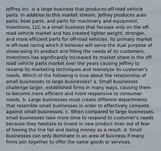 Jeffrey Inc. is a large business that produces off-road vehicle parts. In addition to this market stream, Jeffrey produces auto parts, boat parts, and parts for machinery and equipment. Inventions, LLC is a small business that focuses only on the off-road vehicle market and has created lighter weight, stronger, and more efficient parts for off-road vehicles. Its primary market is off-road racing which it believes will serve the dual purpose of showcasing its product and filling the needs of its customers. Inventions has significantly increased its market share in the off-road vehicle parts market over the years causing Jeffrey to revamp its marketing techniques and reanalyze its customer's needs. Which of the following is true about the relationship of small businesses to large businesses? a. Small businesses challenge larger, established firms in many ways, causing them to become more efficient and more responsive to consumer needs. b. Large businesses must create different departments that resemble small businesses in order to effectively compete against small businesses. c. When compared to large businesses, small businesses take more time to respond to customer's needs because they hesitate to invest in new product lines out of fear of having the line fail and losing money as a result. d. Small businesses can only dominate in an area of business if many firms join together to offer the same goods or services.