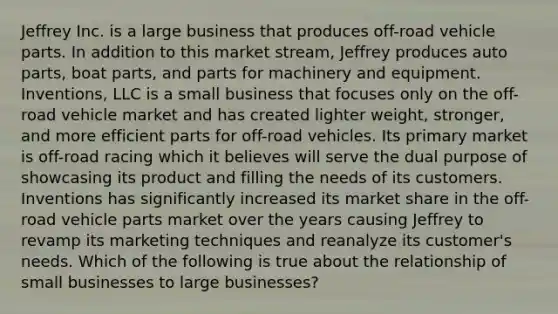 Jeffrey Inc. is a large business that produces off-road vehicle parts. In addition to this market stream, Jeffrey produces auto parts, boat parts, and parts for machinery and equipment. Inventions, LLC is a small business that focuses only on the off-road vehicle market and has created lighter weight, stronger, and more efficient parts for off-road vehicles. Its primary market is off-road racing which it believes will serve the dual purpose of showcasing its product and filling the needs of its customers. Inventions has significantly increased its market share in the off-road vehicle parts market over the years causing Jeffrey to revamp its marketing techniques and reanalyze its customer's needs. Which of the following is true about the relationship of small businesses to large businesses?