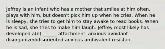 Jeffrey is an infant who has a mother that smiles at him often, plays with him, but doesn't pick him up when he cries. When he is sleepy, she tries to get him to stay awake to read books. When he is sad, she tries to make him laugh. Jeffrey most likely has developed a(n) ______ attachment. anxious avoidant disorganized/disoriented anxious ambivalent resistant