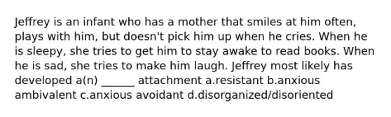 Jeffrey is an infant who has a mother that smiles at him often, plays with him, but doesn't pick him up when he cries. When he is sleepy, she tries to get him to stay awake to read books. When he is sad, she tries to make him laugh. Jeffrey most likely has developed a(n) ______ attachment a.resistant b.anxious ambivalent c.anxious avoidant d.disorganized/disoriented