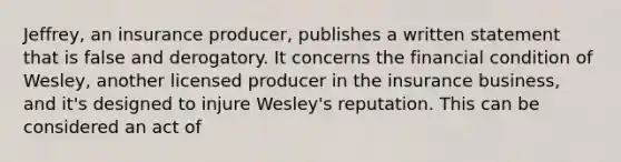 Jeffrey, an insurance producer, publishes a written statement that is false and derogatory. It concerns the financial condition of Wesley, another licensed producer in the insurance business, and it's designed to injure Wesley's reputation. This can be considered an act of