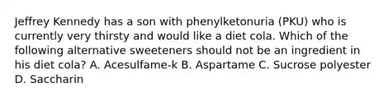 Jeffrey Kennedy has a son with phenylketonuria (PKU) who is currently very thirsty and would like a diet cola. Which of the following alternative sweeteners should not be an ingredient in his diet cola? A. Acesulfame-k B. Aspartame C. Sucrose polyester D. Saccharin