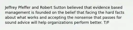 Jeffrey Pfeffer and Robert Sutton believed that evidence based management is founded on the belief that facing the hard facts about what works and accepting the nonsense that passes for sound advice will help organizations perform better. T/F