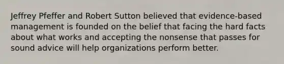 Jeffrey Pfeffer and Robert Sutton believed that evidence-based management is founded on the belief that facing the hard facts about what works and accepting the nonsense that passes for sound advice will help organizations perform better.