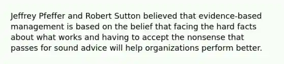 Jeffrey Pfeffer and Robert Sutton believed that evidence-based management is based on the belief that facing the hard facts about what works and having to accept the nonsense that passes for sound advice will help organizations perform better.