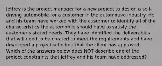 Jeffrey is the project manager for a new project to design a self-driving automobile for a customer in the automotive industry. He and his team have worked with the customer to identify all of the characteristics the automobile should have to satisfy the customer's stated needs. They have identified the deliverables that will need to be created to meet the requirements and have developed a project schedule that the client has approved. Which of the answers below does NOT describe one of the project constraints that Jeffrey and his team have addressed?