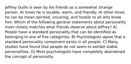 Jeffrey Quills is seen by his friends as a somewhat strange person. At times he is lovable, warm, and friendly. At other times he can be mean-spirited, uncaring, and hostile to all who know him. Which of the following general statements about personality most closely matches what friends observe about Jeffrey? A) People have a standard personality that can be identified as belonging to one of five categories. B) Psychologists agree that a standard personality component exists in all people. C) Many studies have found that people do not seem to exhibit stable personalities. D) Most psychologists have completely abandoned the concept of personality.