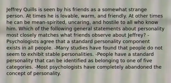 Jeffrey Quills is seen by his friends as a somewhat strange person. At times he is lovable, warm, and friendly. At other times he can be mean-spirited, uncaring, and hostile to all who know him. Which of the following general statements about personality most closely matches what friends observe about Jeffrey? -Psychologists agree that a standard personality component exists in all people. -Many studies have found that people do not seem to exhibit stable personalities. -People have a standard personality that can be identified as belonging to one of five categories. -Most psychologists have completely abandoned the concept of personality.