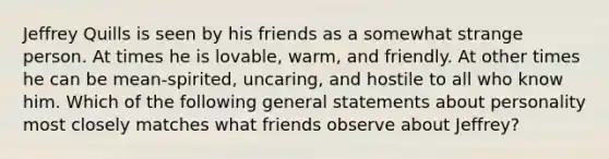 Jeffrey Quills is seen by his friends as a somewhat strange person. At times he is lovable, warm, and friendly. At other times he can be mean-spirited, uncaring, and hostile to all who know him. Which of the following general statements about personality most closely matches what friends observe about Jeffrey?